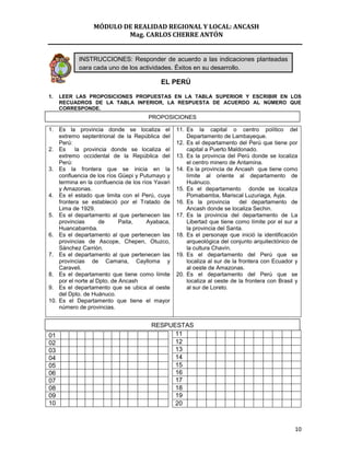 MÓDULO DE REALIDAD REGIONAL Y LOCAL: ANCASH
                         Mag. CARLOS CHERRE ANTÓN


           INSTRUCCIONES: Responder de acuerdo a las indicaciones planteadas
           para cada uno de los actividades. Éxitos en su desarrollo.

                                            EL PERÚ

1.   LEER LAS PROPOSICIONES PROPUESTAS EN LA TABLA SUPERIOR Y ESCRIBIR EN LOS
     RECUADROS DE LA TABLA INFERIOR, LA RESPUESTA DE ACUERDO AL NÚMERO QUE
     CORRESPONDE.
                                       PROPOSICIONES

1. Es la provincia donde se localiza el            11. Es la capital o centro político del
    extremo septentrional de la República del          Departamento de Lambayeque.
    Perú:                                          12. Es el departamento del Perú que tiene por
2. Es      la provincia donde se localiza el           capital a Puerto Maldonado.
    extremo occidental de la República del         13. Es la provincia del Perú donde se localiza
    Perú:                                              el centro minero de Antamina.
3. Es la frontera que se inicia en la              14. Es la provincia de Ancash que tiene como
    confluencia de los ríos Güepi y Putumayo y         límite al oriente al departamento de
    termina en la confluencia de los ríos Yavari       Huánuco.
    y Amazonas.                                    15. Es el departamento donde se localiza
4. Es el estado que limita con el Perú, cuya           Pomabamba, Mariscal Luzuriaga, Ayja.
    frontera se estableció por el Tratado de       16. Es la provincia       del departamento de
    Lima de 1929.                                      Ancash donde se localiza Sechin.
5. Es el departamento al que pertenecen las        17. Es la provincia del departamento de La
    provincias       de      Paita,    Ayabaca,        Libertad que tiene como límite por el sur a
    Huancabamba.                                       la provincia del Santa.
6. Es el departamento al que pertenecen las        18. Es el personaje que inició la identificación
    provincias de Ascope, Chepen, Otuzco,              arqueológica del conjunto arquitectónico de
    Sánchez Carrión.                                   la cultura Chavín.
7. Es el departamento al que pertenecen las        19. Es el departamento del Perú que se
    provincias de Camana, Caylloma y                   localiza al sur de la frontera con Ecuador y
    Caraveli.                                          al oeste de Amazonas.
8. Es el departamento que tiene como límite        20. Es el departamento del Perú que se
    por el norte al Dpto. de Ancash                    localiza al oeste de la frontera con Brasil y
9. Es el departamento que se ubica al oeste            al sur de Loreto.
    del Dpto. de Huánuco.
10. Es el Departamento que tiene el mayor
    número de provincias.


                                        RESPUESTAS
01                                            11
02                                            12
03                                            13
04                                            14
05                                            15
06                                            16
07                                            17
08                                            18
09                                            19
10                                            20



                                                                                                  10
 
