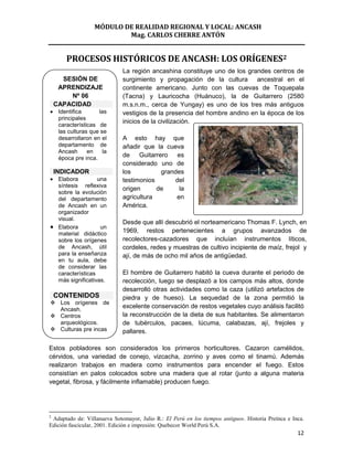 MÓDULO DE REALIDAD REGIONAL Y LOCAL: ANCASH
                           Mag. CARLOS CHERRE ANTÓN


        PROCESOS HISTÓRICOS DE ANCASH: LOS ORÍGENES2
                             La región ancashina constituye uno de los grandes centros de
      SESIÓN DE              surgimiento y propagación de la cultura ancestral en el
     APRENDIZAJE             continente americano. Junto con las cuevas de Toquepala
        Nº 06                (Tacna) y Lauricocha (Huánuco), la de Guitarrero (2580
    CAPACIDAD                m.s.n.m., cerca de Yungay) es uno de los tres más antiguos
     Identifica      las     vestigios de la presencia del hombre andino en la época de los
     principales
                             inicios de la civilización.
     características de
     las culturas que se
     desarrollaron en el     A esto hay que
     departamento de         añadir que la cueva
     Ancash      en    la
     época pre inca.
                             de Guitarrero es
                             considerado uno de
    INDICADOR                los          grandes
     Elabora         una     testimonios      del
     síntesis reflexiva
                             origen      de     la
     sobre la evolución
     del departamento        agricultura       en
     de Ancash en un         América.
     organizador
     visual.
                             Desde que allí descubrió el norteamericano Thomas F. Lynch, en
     Elabora          un
     material didáctico
                             1969, restos pertenecientes a grupos avanzados de
     sobre los orígenes      recolectores-cazadores que incluían instrumentos líticos,
     de Ancash, útil         cordeles, redes y muestras de cultivo incipiente de maíz, frejol y
     para la enseñanza       ají, de más de ocho mil años de antigüedad.
     en tu aula, debe
     de considerar las
     características         El hombre de Guitarrero habitó la cueva durante el periodo de
     más significativas.     recolección, luego se desplazó a los campos más altos, donde
                             desarrolló otras actividades como la caza (utilizó artefactos de
    CONTENIDOS               piedra y de hueso). La sequedad de la zona permitió la
 Los orígenes de
  Ancash.
                             excelente conservación de restos vegetales cuyo análisis facilitó
 Centros                    la reconstrucción de la dieta de sus habitantes. Se alimentaron
  arqueológicos.             de tubérculos, pacaes, lúcuma, calabazas, ají, frejoles y
 Culturas pre incas         pallares.

Estos pobladores son considerados los primeros horticultores. Cazaron camélidos,
cérvidos, una variedad de conejo, vizcacha, zorrino y aves como el tinamú. Además
realizaron trabajos en madera como instrumentos para encender el fuego. Estos
consistían en palos colocados sobre una madera que al rotar (junto a alguna materia
vegetal, fibrosa, y fácilmente inflamable) producen fuego.




2
 Adaptado de: Villanueva Sotomayor, Julio R.: El Perú en los tiempos antiguos. Historia Preínca e Inca.
Edición fascicular, 2001. Edición e impresión: Quebecor World Perú S.A.
                                                                                                    12
 