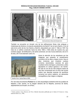 MÓDULO DE REALIDAD REGIONAL Y LOCAL: ANCASH
                           Mag. CARLOS CHERRE ANTÓN




                                                       Instrumentos Líticos de Guitarrero

También se encuentra en Ancash una de las edificaciones líticas más antiguas y
misteriosas de América: el conjunto arquitectónico de Sechín3 (en el cerro Sechín, 4 km al
este de la unión de los ríos Casma y Sechín), descubierto por Julio C. Tello en 1937. Se
trata de un edificio construido hacia los años 1800 o 1500 antes de nuestra era, que
combina rasgos de fortificación y de centro comercial, con dos muros exteriores, de 2,5 m
de alto y 50 m de extensión cada uno.
                                           Llama la atención de los estudiosos por las
                                           imágenes que presenta el revestimiento
                                           monolítico de los altos y largos muros. Hay en
                                           ellos incisiones que muestran cuerpos
                                           humanos seccionados, escenas de gran
                                           crueldad contra enemigos o prisioneros y altos
                                           dignatarios en actitud agresiva o de mando.
                                           No sólo es uno de los más antiguos restos de
                                           arte lítico ornamental sino el único del mundo
                                           andino que describe escenas de sacrificios
                                           humanos con pulcro realismo, sin elementos
                                           iconográficos y tipo mágico o religioso.
    Sechín. Foto Carlos Cherre 2010.

Por otro lado encontramos Punkurí es un sitio arqueológico existente entre los pueblos de
Nepeña y San Jacinto, en la margen derecha del río Nepeña, provincia de Santa,
departamento de Ancash, en el Perú.


3
 Varios autores: Gran Historia del Perú. Edición fascicular publicada por el diario El Comercio. Lima,
Edición Libris S.A., 1998.

                                                                                                   13
 