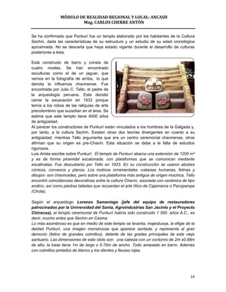 MÓDULO DE REALIDAD REGIONAL Y LOCAL: ANCASH
                       Mag. CARLOS CHERRE ANTÓN


Se ha confirmado que Punkurí fue un templo elaborado por los habitantes de la Cultura
Sechín, dada las características de su estructura y un estudio de su edad cronológica
aproximada. No se descarta que haya estado vigente durante el desarrollo de culturas
posteriores a ésta.

Está construido de barro y consta de
cuatro niveles. Se han encontrado
esculturas como el de un jaguar, que
vemos en la fotografía de arriba, lo que
denota la influencia chavinense. Fue
encontrada por Julio C. Tello, el padre de
la arqueología peruana. Este decidió
cerrar la excavación en 1933 porque
temía a los robos de las reliquias de arte
precolombino que sucedían en el área. Se
estima que este templo tiene 4000 años
de antigüedad.
Al parecer los constructores de Punkurí están vinculados a los hombres de la Galgada y,
por tanto, a la cultura Sechín. Existen otras dos teorías divergentes en cuanto a su
antigüedad: mientras Tello argumenta que era un centro ceremonial chavinense, otros
afirman que su origen es pre-Chavín. Esta situación se debe a la falta de estudios
rigurosos.
Luis Arista escribe sobre Punkurí: El templo de Punkurí abarca una extensión de 1200 m²
y es de forma piramidal escalonada, con plataformas que se comunican mediante
escalinatas. Fue descubierto por Tello en 1933. En su construcción se usaron abobes
cónicos, convexos y planos. Los motivos ornamentales -cabezas humanas, felinas y
dibujos- son chavinoides, pero sobre una plataforma más antigua de origen mochica, Tello
encontró coincidencias decorativas entre la cultura Chavín, asociada con cerámica de tipo
andino, así como piedras talladas que recuerdan el arte lítico de Cajamarca o Pacopampa
(Chota).

Según el arqueólogo Lorenzo Samaniego (jefe del equipo de restauradores
patrocinados por la Universidad del Santa, Agroindustrias San Jacinto y el Proyecto
Chinecas), el templo ceremonial de Punkurí habría sido construido 1 500 años A.C., es
decir, mucho antes que Sechín en Casma.
Lo más asombroso es que en medio de este templo se levanta, majestuosa, la efigie de la
deidad Punkurí, una imagen monstruosa que aparece sentada; y representa al gran
demonio (felino de grandes colmillos), delante de las gradas principales de este viejo
santuario. Las dimensiones de este ídolo son: una cabeza con un contorno de 2m x0.88m
de alto; la base tiene 1m de largo x 0.70m de ancho. Todo amasado en barro. Además
con colmillos pintados de blanco y los dientes y fauces rojas.




                                                                                      14
 