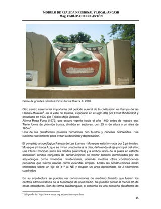 MÓDULO DE REALIDAD REGIONAL Y LOCAL: ANCASH
                            Mag. CARLOS CHERRE ANTÓN




Felino de grandes colmillos: Foto: Carlos Cherre A. 2010.

Otro centro ceremonial importante del período auroral de la civilización es Pampa de las
Llamas-Moxeke4, en el valle de Casma, explorado en el siglo XIX por Ernst Middendort y
estudiado en 1930 por Toribio Mejia Xesspe.
Afirma Rosa Fung (1972) que estuvo vigente hacia el año 1400 antes de nuestra era.
Tiene forma de pirámide trunca, dividida en sectores, con 25 m de altura y un área de
165m2.
Una de las plataformas muestra hornacinas con bustos y cabezas coloreadas. Fue
cubierto nuevamente para evitar su deterioro y depredación.

El complejo arqueológico Pampa de Las Llamas - Moxeque está formada por 2 pirámides:
Moxeque y Huaca A, que se miran una frente a la otra, definiendo el eje principal del sitio,
una Plaza Principal (entre las citadas pirámides) y a ambos lados de la plaza en estricta
alineación sendos conjuntos de construcciones de menor tamaño identificadas por los
arqueólogos como viviendas residenciales, además muchas otras construcciones
pequeñas que fueron usadas como viviendas simples. Todas las construcciones están
orientadas sobre un eje de 41º al NE y ocupan un área aproximada de 2 kilómetros
cuadrados

En su arquitectura se pueden ver construcciones de mediano tamaño que fueron los
centros administrativos de la burocracia de nivel medio. Se pueden contar al menos 85 de
estas estructuras. Son de forma cuadrangular, el cimiento es una pequeña plataforma de

4
    Adaptado de: http://www.naya.org.ar/peru/moxeque.htm
                                                                                         15
 