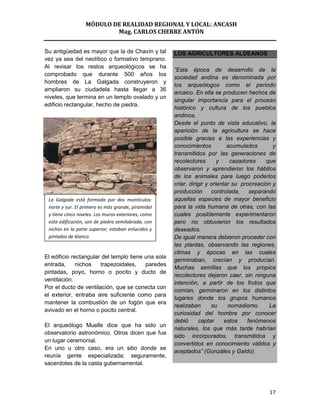 MÓDULO DE REALIDAD REGIONAL Y LOCAL: ANCASH
                          Mag. CARLOS CHERRE ANTÓN


Su antigüedad es mayor que la de Chavín y tal        LOS AGRICULTORES ALDEANOS
vez ya sea del neolítico o formativo temprano.
Al revisar los restos arqueológicos se ha
                                                     “Esta época de desarrollo de la
comprobado que durante 500 años los
                                                     sociedad andina es denominada por
hombres de La Galgada construyeron y
                                                     los arqueólogos como el periodo
ampliaron su ciudadela hasta llegar a 36
                                                     arcaico. En ella se producen hechos de
niveles, que termina en un templo ovalado y un
                                                     singular importancia para el proceso
edificio rectangular, hecho de piedra.
                                                     histórico y cultura de los pueblos
                                                     andinos.
                                                     Desde el punto de vista educativo, la
                                                     aparición de la agricultura se hace
                                                     posible gracias a las experiencias y
                                                     conocimientos           acumulados       y
                                                     transmitidos por las generaciones de
                                                     recolectores        y    cazadores    que
                                                     observaron y aprendieron los hábitos
                                                     de los animales para luego poderlos
                                                     criar, dirigir y orientar su procreación y
                                                     producción        controlada,   separando
 La Galgada está formada por dos montículos:         aquellas especies de mayor beneficio
 norte y sur. El primero es más grande, piramidal    para la vida humana de otras, con las
 y tiene cinco niveles. Los muros exteriores, como   cuales posiblemente experimentaron
 esta edificación, son de piedra semilabrada, con    pero no obtuvieron los resultados
 nichos en la parte superior; estaban enlucidos y    deseados.
 pintados de blanco                                  De igual manera debieron proceder con
                                                     las plantas, observando las regiones,
                                                     climas y épocas en las cuales
El edificio rectangular del templo tiene una sola
                                                     germinaban, crecían y producían.
entrada,      nichos   trapezoidales,    paredes
                                                     Muchas semillas que los propios
pintadas, poyo, horno o pocito y ducto de
                                                     recolectores dejaron caer, sin ninguna
ventilación.
                                                     intención, a partir de los frutos que
Por el ducto de ventilación, que se conecta con
                                                     comían, germinaron en los distintos
el exterior, entraba aire suficiente como para
                                                     lugares donde los grupos humanos
mantener la combustión de un fogón que era
                                                     realizaban       su     nomadismo.     La
avivado en el horno o pocito central.
                                                     curiosidad del hombre por conocer
                                                     debió      captar      estos   fenómenos
El arqueólogo Muelle dice que ha sido un
                                                     naturales, los que más tarde habrían
observatorio astronómico. Otros dicen que fue
                                                     sido incorporados, transmitidos y
un lugar ceremonial.
                                                     convertidos en conocimiento válidos y
En uno u otro caso, era un sitio donde se
                                                     aceptados” (Gonzáles y Galdo).
reunía gente especializada; seguramente,
sacerdotes de la casta gubernamental.




                                                                                            17
 