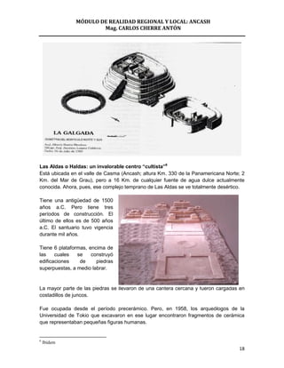 MÓDULO DE REALIDAD REGIONAL Y LOCAL: ANCASH
                       Mag. CARLOS CHERRE ANTÓN




Las Aldas o Haldas: un invalorable centro “cultista”6
Está ubicada en el valle de Casma (Ancash; altura Km. 330 de la Panamericana Norte; 2
Km. del Mar de Grau), pero a 16 Km. de cualquier fuente de agua dulce actualmente
conocida. Ahora, pues, ese complejo temprano de Las Aldas se ve totalmente desértico.

Tiene una antigüedad de 1500
años a.C. Pero tiene tres
períodos de construcción. El
último de ellos es de 500 años
a.C. El santuario tuvo vigencia
durante mil años.

Tiene 6 plataformas, encima de
las    cuales   se    construyó
edificaciones    de     piedras
superpuestas, a medio labrar.


La mayor parte de las piedras se llevaron de una cantera cercana y fueron cargadas en
costadillos de juncos.

Fue ocupada desde el período precerámico. Pero, en 1958, los arqueólogos de la
Universidad de Tokio que excavaron en ese lugar encontraron fragmentos de cerámica
que representaban pequeñas figuras humanas.


6
    Ibídem
                                                                                  18
 