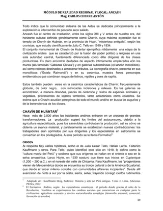 MÓDULO DE REALIDAD REGIONAL Y LOCAL: ANCASH
                           Mag. CARLOS CHERRE ANTÓN


Todo indica que la comunidad aldeana de las Aldas se dedicaba principalmente a la
explotación e intercambio de pescado seco salado.
Ancash fue el centro de irradiación, entre los siglos XIII y V antes de nuestra era, del
horizonte cultural definido genéricamente como Chavín, cuya máxima expresión fue el
templo de Chavín de Huántar, en la provincia de Huari, “misteriosa antigulla”, según los
cronistas, que estudio científicamente Julio C. Tello en 1919 y 1934.
El conjunto monumental de Chavín de Huántar ejemplifica nítidamente una etapa de la
civilización andina que se caracterizó por la fusión del poder político y religioso en una
sola autoridad central, fuertemente diferenciada como élite dirigente de las clases
productoras. Es claro encontrar deidades de aspecto íntimamente emplazadas e3n los
muros (las famosas “Cabezas Clavas”) y en galerías subterráneas (el lanzón monolítico),
así como recintos destinados a almacenar tributos. La iconografía chavín, presenta en sus
monolíticos (“Estela Raimondi”) y en su cerámica, muestra fieros personajes
emblemáticos que combinan rasgos de felinos, reptiles y aves de rapiña.

Estos también pueden verse en la cerámica características de Chavín: frecuentemente
globular, de color negro, con intrincadas incisiones y relieves. En las galerías se
encontraron, a manera ofrendas, piezas de cerámica y restos de especies animales y
vegetales, provenientes de lejanos territorios, tanto amazónicos como costeños. Se
estima que a Chavín acudían peregrinos de todo el mundo andino en busca de augurios y
de la benevolencia de los dioses.

CHAVÍN DE HUÁNTAR7
Hace más de 3,000 años los habitantes andinos entraron en un proceso de grandes
transformaciones. La producción superó los límites del autoconsumo, debido a la
agricultura especializada, pues los sacerdotes controlaban la producción; así es cómo se
obtenía un avance material, y paralelamente se establecían nuevas contradicciones: los
trabajadores eran oprimidos por sus dirigentes y los especialistas en astronomía se
convertían en los privilegiados. A este período se le llama Formativo8

ORIGEN
Al respecto hay varias hipótesis, como el de Julio César Tello, Rafael Larco, Federico
Kauffmann y otros. Para Tello, quien identificó este sitio en 1919, lo define como la
“cultura matriz del Perú” y sostiene que sus orígenes se hallan en el oriente o sea en la
selva amazónica. Larco Hoyle, en 1939 sostuvo que tiene sus inicios en Cupisnique
(1,200 – 200 a.C.), en el noreste del valle de Chicama. Para Kauffmann, los “progenitores
vienen de Mesoamérica donde se encuentra su tronco cultural o de la América Ecuatorial,
que desde el tercer milenio contaba con comunidades alfareras incipientes”. Desde allí
avanzaron de norte a sur por la costa, sierra, selva, trayendo consigo ciertos rudimentos

7
    Adaptado de: Kauffmann Doig, Federico: Historia y arte del Perú antiguo. Tomo 2. Lima, Ediciones
    PEISA, 2002
8
    El Formativo Andino, según los especialistas constituyen el período donde gracias al salto de la
    Revolución Neolítica se experimentan los cambios sociales que caracterizan en cualquier parte la
    civilización: agricultura avanzada y niveles socioculturales complejas (desarrollo artesanal, comercial,
    formación de estados)
                                                                                                         19
 