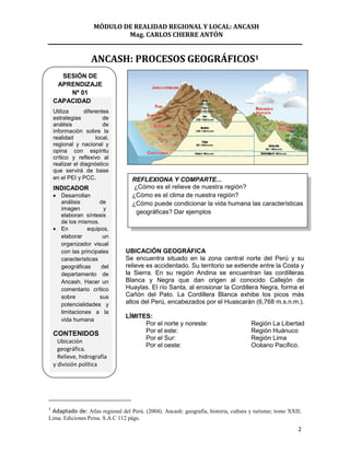 MÓDULO DE REALIDAD REGIONAL Y LOCAL: ANCASH
                             Mag. CARLOS CHERRE ANTÓN


                    ANCASH: PROCESOS GEOGRÁFICOS1
      SESIÓN DE
     APRENDIZAJE
        Nº 01
    CAPACIDAD
    Utiliza      diferentes
    estrategias          de
    análisis             de
    información sobre la
    realidad          local,
    regional y nacional y
    opina con espíritu
    crítico y reflexivo al
    realizar el diagnóstico
    que servirá de base
    en el PEI y PCC.              REFLEXIONA Y COMPARTE...
    INDICADOR                     ¿Cómo es el relieve de nuestra región?
       Desarrollan                ¿Cómo es el clima de nuestra región?
       análisis        de         ¿Cómo puede condicionar la vida humana las características
       imagen           y
       elaboran síntesis
                                   geográficas? Dar ejemplos
       de los mismos.
       En         equipos,
       elaborar         un
       organizador visual
       con las principales      UBICACIÓN GEOGRÁFICA
       características          Se encuentra situado en la zona central norte del Perú y su
       geográficas     del      relieve es accidentado. Su territorio se extiende entre la Costa y
       departamento de          la Sierra. En su región Andina se encuentran las cordilleras
       Ancash. Hacer un         Blanca y Negra que dan origen al conocido Callejón de
       comentario crítico       Huaylas. El río Santa, al erosionar la Cordillera Negra, forma el
       sobre           sus      Cañón del Pato. La Cordillera Blanca exhibe los picos más
       potencialidades y        altos del Perú, encabezados por el Huascarán (6,768 m.s.n.m.).
       limitaciones a la
                                LÍMITES:
       vida humana
                                      Por el norte y noreste:                       Región La Libertad
    CONTENIDOS                        Por el este:                                  Región Huánuco
                                      Por el Sur:                                   Región Lima
      Ubicación
                                      Por el oeste:                                 Océano Pacífico.
      geográfica.
      Relieve, hidrografía
    y división política




1
 Adaptado de: Atlas regional del Perú. (2004). Ancash: geografía, historia, cultura y turismo; tomo XXII;
Lima. Ediciones Peisa. S.A.C 112 págs.
                                                                                                       2
 