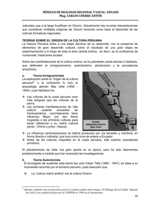 MÓDULO DE REALIDAD REGIONAL Y LOCAL: ANCASH
                             Mag. CARLOS CHERRE ANTÓN


culturales que a la larga fructifican en Chavín. Actualmente hay muchas interpretaciones
que consideran múltiples orígenes de Chavín tomando como base el desarrollo de las
culturas formativas regionales.

TEORÍAS SOBRE EL ORIGEN DE LA CULTURA PERUANA
La historia Peruana entra a una etapa decisiva de su desarrollo, con la presencia de
elementos de gran desarrollo cultural, como el resultado de una gran etapa de
experimentación a lo largo de toda el área central andina, es decir, es la confluencia de
numerosas “tradiciones locales”.

Sobre las manifestaciones de la cultura andina, se ha planteado varias teorías o hipótesis,
que defienden el inmigracionismo, autoctonismo, aloctonismo y la procedencia
amazónica.

a.       Teoría Inmigracionista
La explicación sobre el “origen de la cultura
peruana9” o la civilización lo hizo el
arqueólogo alemán Max Uhle (1856 -
1944), cuya hipótesis fue:

 Las culturas de la costa peruana eran
  más antiguas que las culturas de la
  sierra.
 Las primeras manifestaciones de “alta
  cultura”    costeña     procedían  de
  Centroamérica, concretamente tiene
  influencia Maya, por eso llamó
  mayoides a las primeras culturas para
  hacer referencia a su matriz cultural
  (proto - Chimú y proto - Nazca).

 La influencia centroamericana se habría producido por vía terrestre y marítima, en
  forma directa o indirecta, que tuvo como zona de enlace a Ecuador.
 Antes de las culturas mayoides en la costa peruana, sólo existían pescadores
  primitivos.

El planteamiento de Uhle, fue gran aporte en su época, pero ha sido desmentido
posteriormente a medida que han avanzado las investigaciones.

b.      Teoría Autoctonista
 El encargado de sustentar esta teoría fue Julio César Tello (1880 - 1947), en base a su
 incansable recorrido por el territorio peruano, pudo descubrir que:

          La “cultura matriz andina” era la cultura Chavín.




9
    Además, también está en discusión cual es la cultura andina más antigua. El hallazgo de la Ciudad Sagrada
     de Caral y los estudios hechos por la UNMSM en 1998 así lo demuestran.
                                                                                                          20
 