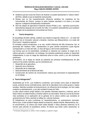 MÓDULO DE REALIDAD REGIONAL Y LOCAL: ANCASH
                             Mag. CARLOS CHERRE ANTÓN


 Sostiene que las ruinas de Chavín de Huántar no puede representar la “cultura matriz”
  del Perú, debido a que es bastante evolucionado.
 Dedujo que no fue necesariamente influencia selvática los creadores de los
  monumentos de Chavín, aunque la selva hubiese aportado a la sierra y la costa
  algunos “cultígenos domesticados inicialmente”.
 Que las etapas de agricultura incipiente (Huaca Prieta) y pre – agrícola (Lauricocha),
  descubiertos después de la muerte de Tello, no muestran antecedentes que revelaran
  el origen de la arquitectura monumental de Chavín.

d.           Teoría Amazónica

El arqueólogo Donald Lathrap, sostiene que desde el segundo milenio a.C. , la costa del
Ecuador fue el innovador cultural y donante; mientras que Mesoamérica y la costa del
Perú fueron “receptivos pasivos”.
El complejo cultural ecuatoriano, a su vez, recibió influencia del Alto Amazonas. Así, el
personaje del “obelisco Tello”, representaría un gran caimán amazónico cuyas figuras
corresponden a un dios del cielo, un dios del agua y del mundo subterráneo.
Las teorías que se ha presentado, constituye un esfuerzo por explicar el origen de la
cultura peruana o civilización, sin embargo, los estudios posteriores prueba un desarrollo
independiente, lo que no niega las relaciones entre el norte, centro y sur del continente
americano.
El formativo, es la etapa en donde se presenta las primeras manifestaciones de alta
cultura en los andes centrales, que se caracteriza por:
 Desarrollo de la agricultura.
 Aparición de la Cerámica.
 Desarrollo de la metalurgia.
 Descubrimiento de la técnica del telar.
 Construcción de centros de concentración urbana que promueven la especialización
    en el trabajo.

e. Teoría Hologenista10.

Sustentada por el Dr. Luis Guillermo Lumbreras, que tomaba como base el desarrollo
social, producto de las contradicciones, tanto de la naturaleza como entre grupos y clases
sociales. Además considero el evolucionismo y la influencia de la ecología, con las cuales
sustento su planteamiento, y con ello revitalizó la tesis de Tello.
La alta cultura andina surgió debido a los aportes culturales externos y internos, pero el
factor interno es determinante y el factor externo es secundario. Este es una de las teorías
más acertadas en la explicación de la génesis de la cultura andina que considera el
autoctonismo de Tello y también el reflejo de culturas foráneas.
El hologenismo es para Lumbreras un neoautoctonismo, un autoctonismo renovado.
Afirma que, si bien pudieron llegar desde la amazonia, desde el Norte, Mesoamérica, etc.,
el conocimiento y la cultura que traían estas bandas o tribus (factores externos) no le
servían para afrontar el ecosistema andino. El idioma que traían sufrió variaciones, la
10
     El término hologenismo se refiere a: holo=complejo, y a génesis=origen.
                                                                                         22
 