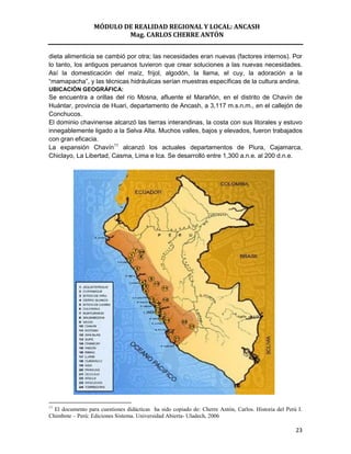 MÓDULO DE REALIDAD REGIONAL Y LOCAL: ANCASH
                          Mag. CARLOS CHERRE ANTÓN


dieta alimenticia se cambió por otra; las necesidades eran nuevas (factores internos). Por
lo tanto, los antiguos peruanos tuvieron que crear soluciones a las nuevas necesidades.
Así la domesticación del maíz, frijol, algodón, la llama, el cuy, la adoración a la
“mamapacha”, y las técnicas hidráulicas serían muestras específicas de la cultura andina.
UBICACIÓN GEOGRÁFICA:
Se encuentra a orillas del río Mosna, afluente el Marañón, en el distrito de Chavín de
Huántar, provincia de Huari, departamento de Ancash, a 3,117 m.s.n.m., en el callejón de
Conchucos.
El dominio chavinense alcanzó las tierras interandinas, la costa con sus litorales y estuvo
innegablemente ligado a la Selva Alta. Muchos valles, bajos y elevados, fueron trabajados
con gran eficacia.
La expansión Chavín11 alcanzó los actuales departamentos de Piura, Cajamarca,
Chiclayo, La Libertad, Casma, Lima e Ica. Se desarrolló entre 1,300 a.n.e. al 200 d.n.e.




11
  El documento para cuestiones didácticas ha sido copiado de: Cherre Antón, Carlos. Historia del Perú I.
Chimbote – Perú: Ediciones Sistema. Universidad Abierta- Uladech, 2006

                                                                                                     23
 