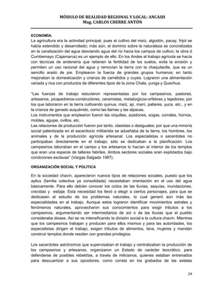 MÓDULO DE REALIDAD REGIONAL Y LOCAL: ANCASH
                        Mag. CARLOS CHERRE ANTÓN


ECONOMÍA:
La agricultura era la actividad principal, pues el cultivo del maíz, algodón, pacay, frijol se
había extendido y desarrollado; más aún, el dominio sobre la naturaleza se concretizaba
en la canalización del agua desviando agua del río hacia los campos de cultivo; la obra d
Cumbemayo (Cajamarca) es un ejemplo de ello. En los Andes el trabajo agrícola se hacía
con técnicas de andenería que retienen la fertilidad de los suelos, evita la erosión y
permiten un uso racional del agua y removían la tierra con la chaquitaclla, que es un
sencillo arado de pie. Emplearon la fuerza de grandes grupos humanos; en tanto
mejoraban la domesticación y crianza de camélidos y cuyes. Lograron una alimentación
variada y rica con productos de diferentes tipos de la zona Chala, yunga y Quechua.

“Las fuerzas de trabajo estuvieron representadas por los campesinos, pastores,
artesanos, picapedreros-constructores, ceramistas, metalúrgicos-orfebres y tejedores; por
los que laboraron en la tierra cultivando quinua, maíz, ají, maní, pallares, yuca, etc., y en
la crianza de ganado auquénido, como las llamas y las alpacas.
Los instrumentos que emplearon fueron las orquillas, azadones, sogas, corrales, hornos,
moldes, agujas, ovillos, etc.
Las relaciones de producción fueron por tanto, clasistas o desiguales; por que una minoría
social patentizada en el sacerdocio militarista se adueñaba de la tierra, los hombres, los
animales y de la producción agrícola artesanal. Los especialistas o sacerdotes no
participaban directamente en el trabajo; sólo se dedicaban a la planificación. Los
campesinos laboraban en el campo y los artesanos lo hacían al interior de los templos
que eran una especie de talleres fabriles. Ambos sectores sociales eran explotados bajo
condiciones esclavas” (Vargas Salgado 1987).

ORGANIZACIÓN SOCIAL Y POLÍTICA

En la sociedad chavín, aparecieron nuevos tipos de relaciones sociales, puesto que los
ayllus (familia colectiva ya consolidada) necesitaban orientación en el uso del agua
básicamente. Para ello debían conocer los ciclos de las lluvias, sequías, inundaciones,
crecidas y estiaje. Esta necesidad los llevó a elegir a ciertos personajes, para que se
dedicasen al estudio de los problemas naturales, lo cual generó aún más las
especialidades en el trabajo. Aunque estos lograron identificar movimientos astrales y
fenómenos naturales, aprovecharon sus conocimientos para exigir tributos a los
campesinos, argumentando ser intermediarios de sol o de las lluvias que el pueblo
consideraba dioses. Así se va intensificando la división social e la cultura chavín. Mientras
que los campesinos trabajan y producen para ellos mismos y para las autoridades, los
especialistas dirigen el trabajo, exigen tributos de alimentos, lana, mujeres y mandan
construir templos donde residen con grandes privilegios.

Los sacerdotes astrónomos que supervisaban el trabajo y centralizaban la producción de
los campesinos y artesanos, organizaron un Estado de carácter teocrático, para
defenderse de posibles rebeldías, a través de milicianos, quienes estaban entrenados
para descuartizar a sus opositores, como consta en los grabados de las estelas


                                                                                           24
 