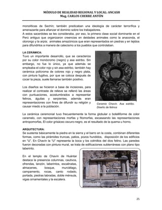 MÓDULO DE REALIDAD REGIONAL Y LOCAL: ANCASH
                        Mag. CARLOS CHERRE ANTÓN


monolíticas de Sechín; también predicaban una ideología de carácter terrorífica y
amenazante para afianzar el dominio sobre los trabajadores.
A estos sacerdotes se les consideraba, por eso, la primera clase social dominante en el
Perú antiguo que organizaron creencias en deidades animales como la anaconda, el
otorongo y la arpía; animales amazónicos que eran representados en piedras y en tejidos
para difundirlos a manera de catecismo a los pueblos que controlaban.

LA CERÁMICA:
Tuvo un importante desarrollo, que se caracteriza
por su color monócromo (negro) y asa estribo. Sin
embargo, no fue lo único, ya que además se
empleaba el color rojo y sin asa estribo, también hay
cerámica polícroma de colores rojo y negro plata,
con pintura fugitiva, por que se coloca después de
cocer la pieza, suele llamarse también positivo.

Los diseños se hicieron a base de incisiones, para
realizar el contraste de relieve se rellenó las áreas
con puntuaciones, acostumbrados a representar
felinos, águilas y serpientes, además eran
representaciones con fines de difundir su religión y     Ceramio Chavín. Asa estribo.
causar miedo a la población.                             Diseño de felinos

La cerámica ceremonial tuvo frecuentemente la forma globular o botelliforme de color
caramelo, con representaciones morfas y fitomorfas, escaseando las representaciones
antropomorfas, El color grisáceo oscuro-negro, es el resultado de la quema u horno.

ARQUITECTURA:
Se sustenta básicamente la piedra en la sierra y el barro en la costa, combinan diferentes
formas, como las pirámides truncas, patios, pozos hundidos, disposición de los edificios
en “U”. En Chavín la “U” representa la boca y los colmillos del dios felino. Las paredes
fueron decoradas con pintura mural, se trata de edificaciones subterráneas con plano tipo
laberinto.

En el templo de Chavín de Huántar
destaca la presencia columnas, cautivos,
ofrendas, lanzón, laberintos, escalinatas,
almacenes,       bosque,      murciélago,
campamento, rocas, canto rodado,
portada, piedras labradas, doble ménsula,
vigas ornamentales y la escalera.




                                                                                        25
 