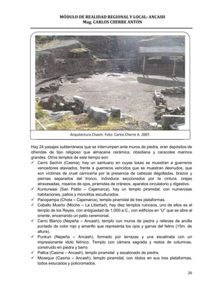 MÓDULO DE REALIDAD REGIONAL Y LOCAL: ANCASH
                        Mag. CARLOS CHERRE ANTÓN




                      Arquitectura Chavín. Foto: Carlos Cherre A. 2007.


Hay 24 pasajes subterráneos que se interrumpen ante muros de piedra, eran depósitos de
ofrendas de tipo religioso que almacena cerámica, obsidiana y caracoles marinos
grandes. Otros templos de este tiempo son:
 Cerro Sechín (Casma), hay un santuario en cuyas losas se muestran a guerreros
    vencedores ataviados, frente a guerreros vencidos que se muestran desnudos, que
    son víctimas de cruel carnicería por la presencia de cabezas degolladas, brazos y
    piernas separados del tronco, individuos seccionados por la cintura, orejas
    atravesadas, rosarios de ojos, pirámides de cráneos, aparatos circulatorio y digestivo.
 Kunturwasi (San Pablo – Cajamarca), hay un templo piramidal, con numerosas
    habitaciones, patios y monolitos esculturados.
 Pacopampa (Chota – Cajamarca), templo piramidal de tres plataformas.
 Caballo Muerto (Moche – La Libertad), hay diez templos ruinosos, uno de ellos es el
    templo de los Reyes, con antigüedad de 1,000 a.C., con edificios en “U” que se abre al
    oriente, encerrando un patio ceremonial.
 Cerro Blanco (Nepeña – Ancash), templo con muros de piedra y relieves de arcilla
    puntado de color rojo y amarillo que representa los ojos y garras del felino (15m. de
    altura).
 Punkuri (Nepeña – Ancash), formado por terrazas y una escalinata con un
    impresionante ídolo felínico. Templo con cámara sagrada y restos de columnas,
    construido en piedra y barro.
 Pallca (Casma – Ancash), templo piramidal y escalonado de piedra.
 Moxeque (Casma – Ancash), templo piramidal, con ídolos en sus tres plataformas,
    todos estucados y policromados.

                                                                                        26
 