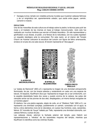 MÓDULO DE REALIDAD REGIONAL Y LOCAL: ANCASH
                        Mag. CARLOS CHERRE ANTÓN


 Garagay (Lima), templo con notables pinturas murales que muestran cabezas felínicas
  y de un enigmático ser, aparentemente volador, que oscila entre jaguar, caimán,
  camarón e insecto.

ESCULTURA
Una de las maravillas de esta cultura es el trabajo sobre la piedra; la técnica para pulir las
rocas y el traslado de las mismas en base al trabajo mancomunado; -todo esto fue
realizado por muchos hombres que servían al Estado teocrático-. En ella representaban y
glorificaban a sus dioses, al poder, a la fiereza de la naturaleza, con los cuales lograban
un respaldo ideológico ante la comunidad. Por esta razón, en el interior del Templo
Chavín de Huántar colocaron la escultura del Lanzón con figura de felino amenazante,
enclavo en el piso de una sala oscura. El lanzón representa al “dios jaguar”.




La “estela de Raimondi” (600 a.C.) representa la imagen de una divinidad antropomorfa
feminizada, de pie, con los brazos abiertos y sosteniendo en cada uno una especie de
báculo. Al respecto, Kauffmann dice que “representa la imagen de un ser ornitomorfo, con
la espalda desdoblada hasta dos veces y puesto encima de la cabeza; las patas del
ciempiés serían así las plumas de dos alas, desplegadas y al mismo tiempo recogidas de
un hombre pájaro”.
El obelisco, fue una piedra sagrada, objeto de culto, en el “Obelisco Tello” (800 a.C.), se
representa una divinidad compleja, posiblemente un caimán, conectado con el agua, la
tierra y otros elementos vivos de la naturaleza, en cuerpo hay hombres, aves, serpientes,
felinos. El “monolito de Yauya” hallado por Tello, representa una divinidad ictiomorfa, con
cabeza felínica y cuerpo de pez.
Las cabezas clavas, adornan la fachada exterior del templo, para Habich son
representaciones o “retratos” de los sacerdotes mayores del templo, mientras que
Kauffmann lo identifica como las víctimas rituales.
                                                                                         27
 