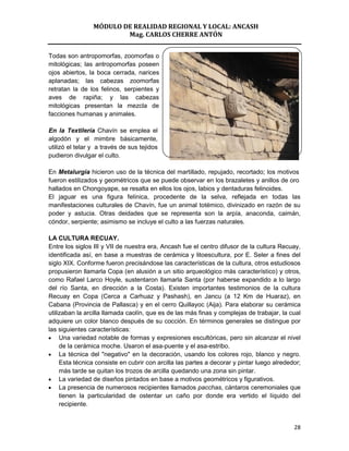 MÓDULO DE REALIDAD REGIONAL Y LOCAL: ANCASH
                         Mag. CARLOS CHERRE ANTÓN


Todas son antropomorfas, zoomorfas o
mitológicas; las antropomorfas poseen
ojos abiertos, la boca cerrada, narices
aplanadas; las cabezas zoomorfas
retratan la de los felinos, serpientes y
aves de rapiña; y las cabezas
mitológicas presentan la mezcla de
facciones humanas y animales.

En la Textilería Chavín se emplea el
algodón y el mimbre básicamente,
utilizó el telar y a través de sus tejidos
pudieron divulgar el culto.

En Metalurgia hicieron uso de la técnica del martillado, repujado, recortado; los motivos
fueron estilizados y geométricos que se puede observar en los brazaletes y anillos de oro
hallados en Chongoyape, se resalta en ellos los ojos, labios y dentaduras felinoides.
El jaguar es una figura felínica, procedente de la selva, reflejada en todas las
manifestaciones culturales de Chavín, fue un animal totémico, divinizado en razón de su
poder y astucia. Otras deidades que se representa son la arpía, anaconda, caimán,
cóndor, serpiente; asimismo se incluye el culto a las fuerzas naturales.

LA CULTURA RECUAY.
Entre los siglos III y VII de nuestra era, Ancash fue el centro difusor de la cultura Recuay,
identificada así, en base a muestras de cerámica y litoescultura, por E. Seler a fines del
siglo XIX. Conforme fueron precisándose las características de la cultura, otros estudiosos
propusieron llamarla Copa (en alusión a un sitio arqueológico más característico) y otros,
como Rafael Larco Hoyle, sustentaron llamarla Santa (por haberse expandido a lo largo
del río Santa, en dirección a la Costa). Existen importantes testimonios de la cultura
Recuay en Copa (Cerca a Carhuaz y Pashash), en Jancu (a 12 Km de Huaraz), en
Cabana (Provincia de Pallasca) y en el cerro Quillayoc (Aija). Para elaborar su cerámica
utilizaban la arcilla llamada caolín, que es de las más finas y complejas de trabajar, la cual
adquiere un color blanco después de su cocción. En términos generales se distingue por
las siguientes características:
     Una variedad notable de formas y expresiones escultóricas, pero sin alcanzar el nivel
     de la cerámica moche. Usaron el asa-puente y el asa-estribo.
     La técnica del "negativo" en la decoración, usando los colores rojo, blanco y negro.
     Esta técnica consiste en cubrir con arcilla las partes a decorar y pintar luego alrededor;
     más tarde se quitan los trozos de arcilla quedando una zona sin pintar.
     La variedad de diseños pintados en base a motivos geométricos y figurativos.
     La presencia de numerosos recipientes llamados pacchas, cántaros ceremoniales que
     tienen la particularidad de ostentar un caño por donde era vertido el líquido del
     recipiente.


                                                                                            28
 