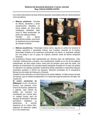 MÓDULO DE REALIDAD REGIONAL Y LOCAL: ANCASH
                        Mag. CARLOS CHERRE ANTÓN


Los motivos decorativos de esta cerámica aparecen expresados tanto de manera pictórica
como escultórica.

   Motivos pictóricos.- Consiste
   en felinos, serpientes y seres
   antropomorfos dibujados en
   forma realista, así como seres
   mitológicos estilizados tales
   como el “felino emplumado” de
   perfil y las cabezas trofeos.
   También          con       figuras
   geométricas lineales, exornando
   la vestimenta de los personajes,
   de carácter simbólico.

    Motivos escultóricos.- Personajes míticos varios, algunos en actitud de cercenar la
    cabeza; guerreros o sacerdotes míticos, que muestran variantes en el tocado;
    personajes similares a los anteriores conduciendo una llama; un sacerdote rodeado
    por una pareja o por un grupo de mujeres; escenas varias de felinos atrapando
    personas.
La arquitectura Recuay está representada por diversos tipos de edificaciones, entre
viviendas, fortificaciones y templos. Una característica notable es el uso de las galerías
subterráneas, de claro origen chavín, tanto para los templos como para las casas. Las
paredes se construyeron con grandes piedras alargadas clavadas en el suelo; las grietas
se rellenaron con piedras pequeñas usualmente planas (pachillas) e imponentes bloques
cuadrados ayudaron a formar las esquinas. Ejemplos principales de la arquitectura
Recuay son los restos de Huilcauaín y Pashash.
También se han atribuido a la cultura Recuay los restos hallados en Macunmarca (al este
de Huaraz), que en verdad correspondían a un desarrollo regional autónomo del siglo I de
nuestra era.
El centro ceremonial de
Willkawain (13 km. Al norte de
Huaraz), que presenta, como
Chavín de Huantar, plataformas
y galerías, esta últimas de
posible uso funerario, fue
considerado por muchos años
un vestigio recuay, pero los
estudios de Wendell C. Bennett
permitieron      establecer    su
pertenencia        al     período
expansivo de la cultura Wari,
originaria de Ayacucho (siglos         Complejo Arqueológico de Ichic Willcahuain en Áncash.
IX a X de nuestra era).

                                                                                         29
 