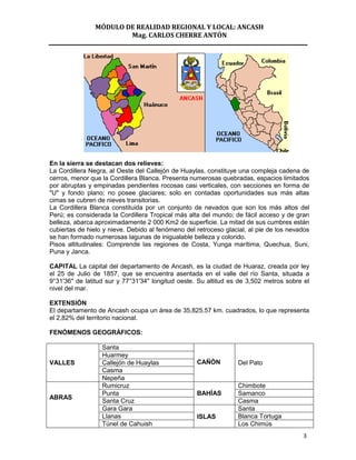 MÓDULO DE REALIDAD REGIONAL Y LOCAL: ANCASH
                        Mag. CARLOS CHERRE ANTÓN




En la sierra se destacan dos relieves:
La Cordillera Negra, al Oeste del Callejón de Huaylas, constituye una compleja cadena de
cerros, menor que la Cordillera Blanca. Presenta numerosas quebradas, espacios limitados
por abruptas y empinadas pendientes rocosas casi verticales, con secciones en forma de
"U" y fondo plano; no posee glaciares; solo en contadas oportunidades sus más altas
cimas se cubren de nieves transitorias.
La Cordillera Blanca constituida por un conjunto de nevados que son los más altos del
Perú; es considerada la Cordillera Tropical más alta del mundo; de fácil acceso y de gran
belleza, abarca aproximadamente 2 000 Km2 de superficie. La mitad de sus cumbres están
cubiertas de hielo y nieve. Debido al fenómeno del retroceso glacial, al pie de los nevados
se han formado numerosas lagunas de inigualable belleza y colorido.
Pisos altitudinales: Comprende las regiones de Costa, Yunga marítima, Quechua, Suni,
Puna y Janca.

CAPITAL La capital del departamento de Ancash, es la ciudad de Huaraz, creada por ley
el 25 de Julio de 1857, que se encuentra asentada en el valle del río Santa, situada a
9°31'36" de latitud sur y 77°31'34" longitud oeste. Su altitud es de 3,502 metros sobre el
nivel del mar.

EXTENSIÓN
El departamento de Ancash ocupa un área de 35,825.57 km. cuadrados, lo que representa
el 2,82% del territorio nacional.

FENÓMENOS GEOGRÁFICOS:

                  Santa
                  Huarmey
VALLES            Callejón de Huaylas              CAÑÓN          Del Pato
                  Casma
                  Nepeña
                  Rumicruz                                        Chimbote
                  Punta                            BAHÍAS         Samanco
ABRAS
                  Santa Cruz                                      Casma
                  Gara Gara                                       Santa
                  Llanas                           ISLAS          Blanca Tortuga
                  Túnel de Cahuish                                Los Chimús
                                                                                        3
 