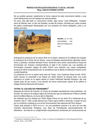 MÓDULO DE REALIDAD REGIONAL Y LOCAL: ANCASH
                         Mag. CARLOS CHERRE ANTÓN


No es posible apreciar cabalmente la forma original de este monumento debido a que
sufrió alteraciones con los trabajos de restructuración.
Un poco más allá está un monumento similar, algo menor. Ichiq Willkawain. También
sería de filiación wari, el sitio de Waullaq, al este de Huaraz, formado por cuatro tumbas
de piedra cuadrangular flanqueadas por una sucesión de nichos alargados, junto a un
edificio principal.




                                                            Waullac es un sitio
                                                            arqueológico que
                                                            data de la época pre
                                                            inca.




Extinguida la presencia de la cultura Wari en la región, destaca en el Callejón de Huaylas
la presencia de la Etnia de los Waras, cuyos principales asentamientos agrícolas fueron
Vicos y Quishqui -también llamado Puncu- teniendo como centro ceremonial la huaca de
Pumacayán (en Huaraz) correspondiente al siglo X de nuestra era. Las paredes de
Pumacayán muestran rasgos de estilo Chavín que indicaría una mayor antigüedad,
aunque de difícil comprobación por el vandalismo que la afecto al edificarse Huaraz como
ciudad Española.
La presencia inca en la región sería obra de Túpac Inca Yupanqui (hacia el año 1470),
quien impuso su autoridad a los Waras sin restar señorío al cacique local. Los incas
ejercieron su poder en la región desde un centro fortificado llamado Kanapun, del cual
queda parte de los muros y una sección de forma semicircular (sobre él se edificó el
colegio Antonio Raimondi de Huaraz).

YAYNO: EL COLOSO DE POMABAMBA12
Después de Chavín de Huantar, es Yayno el complejo arquitectónico más portentoso de
Ancash. Se ubica en la antigua región de Conchucos que se extiende por el flanco oriental
de la Cordillera Blanca y el curso del río Marañón.
No obstante que fue visitado por Pedro Rojas Ponce en los años 30 a instancias de su
maestro Julio C. Tello, puede decirse que Yayno sigue inédito e ignorado, a pesar de que
por su condición ciclópea es uno de los monumentos más extensos del Perú antiguo.
Yayno está ubicado a 4075 m.s.n.m., en una pendiente próxima a la cima de una alta
montaña denominada Pañajirca, que dista de Pomabamba aproximadamente 25
kilómetros. Se trata de un conglomerado arquitectónico constituido por construcciones de



12
 Tomado de: Kauffmann Doig, Federico. Yayno: el coloso de Pomabamba. En Atlas Regional del Perú.
Áncash. Peisa - Lima 2004.
                                                                                                   30
 