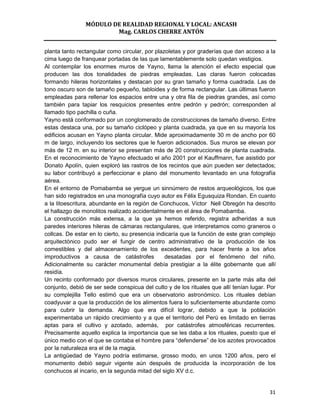 MÓDULO DE REALIDAD REGIONAL Y LOCAL: ANCASH
                        Mag. CARLOS CHERRE ANTÓN


planta tanto rectangular como circular, por plazoletas y por graderías que dan acceso a la
cima luego de franquear portadas de las que lamentablemente solo quedan vestigios.
Al contemplar los enormes muros de Yayno, llama la atención el efecto especial que
producen las dos tonalidades de piedras empleadas. Las claras fueron colocadas
formando hileras horizontales y destacan por su gran tamaño y forma cuadrada. Las de
tono oscuro son de tamaño pequeño, tabloides y de forma rectangular. Las últimas fueron
empleadas para rellenar los espacios entre una y otra fila de piedras grandes, así como
también para tapiar los resquicios presentes entre pedrón y pedrón; corresponden al
llamado tipo pachilla o cuña.
Yayno está conformado por un conglomerado de construcciones de tamaño diverso. Entre
estas destaca una, por su tamaño ciclópeo y planta cuadrada, ya que en su mayoría los
edificios acusan en Yayno planta circular. Mide aproximadamente 30 m de ancho por 60
m de largo, incluyendo los sectores que le fueron adicionados. Sus muros se elevan por
más de 12 m. en su interior se presentan más de 20 construcciones de planta cuadrada.
En el reconocimiento de Yayno efectuado el año 2001 por el Kauffmann, fue asistido por
Donato Apolín, quien exploró las rastros de los recintos que aún pueden ser detectados;
su labor contribuyó a perfeccionar e plano del monumento levantado en una fotografía
aérea.
En el entorno de Pomabamba se yergue un sinnúmero de restos arqueológicos, los que
han sido registrados en una monografía cuyo autor es Félix Egusquiza Rondan. En cuanto
a la litoescritura, abundante en la región de Conchucos, Víctor Nell Obregón ha descrito
el hallazgo de monolitos realizado accidentalmente en el área de Pomabamba.
La construcción más extensa, a la que ya hemos referido, registra adheridas a sus
paredes interiores hileras de cámaras rectangulares, que interpretamos como graneros o
collcas. De estar en lo cierto, su presencia indicaría que la función de este gran complejo
arquitectónico pudo ser el fungir de centro administrativo de la producción de los
comestibles y del almacenamiento de los excedentes, para hacer frente a los años
improductivos a causa de catástrofes            desatadas por el fenómeno del niño.
Adicionalmente su carácter monumental debía prestigiar a la élite gobernante que allí
residía.
Un recinto conformado por diversos muros circulares, presente en la parte más alta del
conjunto, debió de ser sede conspicua del culto y de los rituales que allí tenían lugar. Por
su complejilla Tello estimó que era un observatorio astronómico. Los rituales debían
coadyuvar a que la producción de los alimentos fuera lo suficientemente abundante como
para cubrir la demanda. Algo que era difícil lograr, debido a que la población
experimentaba un rápido crecimiento y a que el territorio del Perú es limitado en tierras
aptas para el cultivo y azotado, además, por catástrofes atmosféricas recurrentes.
Precisamente aquello explica la importancia que se les daba a los rituales, puesto que el
único medio con el que se contaba el hombre para “defenderse” de los azotes provocados
por la naturaleza era el de la magia.
La antigüedad de Yayno podría estimarse, grosso modo, en unos 1200 años, pero el
monumento debió seguir vigente aún después de producida la incorporación de los
conchucos al incario, en la segunda mitad del siglo XV d.c.


                                                                                         31
 
