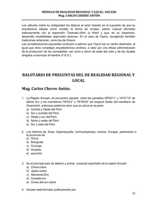 MÓDULO DE REALIDAD REGIONAL Y LOCAL: ANCASH
                        Mag. CARLOS CHERRE ANTÓN


Los cálculos sobre su antigüedad los deduce el autor basado en el supuesto de que su
arquitectura adopta como modelo la forma de chullpa, patrón cultural difundido
extensamente con la expansión Tiwanaku-Wari (o Wari) y que, en su dispersión,
desarrollo modalidades regionales diversas. En el caso de Yayno, recogiendo también
tradiciones anteriores, como los de Chavín.
Las consideraciones expuestas conducen a estimar que Yayno fue un centro destinado, al
igual que otros complejos arquitectónicos andinos, a velar por una eficaz administración
de la producción de los comestibles, así como a servir de sede del culto y de los rituales
dirigidos a exorcizar al hambre (F.K.D.).




BALOTARIO DE PREGUNTAS DEL DE REALIDAD REGIONAL Y
                     LOCAL
Mag. Carlos Cherre Antón.

1. La Región Ancash, se encuentra ubicado entre los paralelos 08º0211” y 10º47’15” de
   latitud Sur y los meridianos 76º43’2” y 78º39’25” de longitud Oeste del meridiano de
   Greenwich, entonces podemos decir que se ubica en la parte:
   a) Central y Oeste del Perú
   b) Sur y sureste del Perú
   c) Oeste y sur del Perú
   d) Norte y oeste del Perú
   e) Sur y este del Perú

2. Los distritos de, Acas, Cajamarquilla, Carhuampampa, cochas, Congas, pertenecen a
   la provincia de:
   a) Ocros
   b) Bolognesi
   c) Corongo
   d) Huaylas
   e) asunción


3. Es el principal país de destino y primer producto exportado de la región Ancash
   a) China-cobre
   b) Japón-cobre
   c) Alemania-Zinc
   d) Canadá-oro
   e) Corea del sur-cobre

4. Ancash está formado políticamente por:
                                                                                       32
 