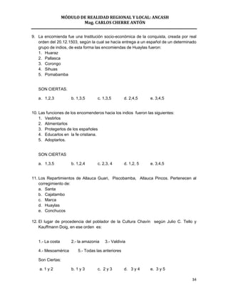 MÓDULO DE REALIDAD REGIONAL Y LOCAL: ANCASH
                          Mag. CARLOS CHERRE ANTÓN


9. La encomienda fue una Institución socio-económica de la conquista, creada por real
   orden del 20.12.1503, según la cual se hacía entrega a un español de un determinado
   grupo de indios, de esta forma las encomiendas de Huaylas fueron:
   1. Huaraz
   2. Pallasca
   3. Corongo
   4. Sihuas
   5. Pomabamba


   SON CIERTAS.

   a. 1,2,3           b. 1,3,5      c. 1,3,5         d. 2,4,5    e. 3,4,5


10. Las funciones de los encomenderos hacia los indios fueron las siguientes:
    1. Vestirlos
    2. Alimentarlos
    3. Protegerlos de los españoles
    4. Educarlos en la fe cristiana.
    5. Adoptarlos.


   SON CIERTAS

   a. 1,3,5           b. 1,2,4      c. 2,3, 4        d. 1,2, 5   e. 3,4,5


11. Los Repartimientos de Allauca Guari, Piscobamba, Allauca Pincos. Pertenecen al
    corregimiento de:
    a. Santa
    b. Cajatambo
    c. Marca
    d. Huaylas
    e. Conchucos

12. El lugar de procedencia del poblador de la Cultura Chavín según Julio C. Tello y
    Kauffmann Doig, en ese orden es:


   1.- La costa       2.- la amazonia    3.- Valdivia

   4.- Mesoamérica        5.- Todas las anteriores

   Son Ciertas:

    a. 1 y 2          b. 1 y 3      c. 2 y 3         d. 3 y 4    e. 3 y 5

                                                                                   34
 