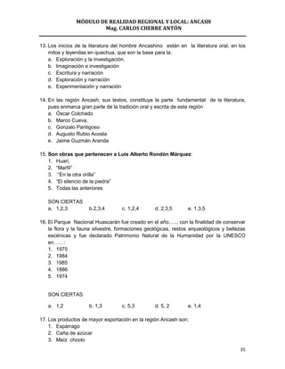 MÓDULO DE REALIDAD REGIONAL Y LOCAL: ANCASH
                        Mag. CARLOS CHERRE ANTÓN


13. Los inicios de la literatura del hombre Ancashino están en la literatura oral, en los
    mitos y leyendas en quechua, que son la base para la:
    a. Exploración y la investigación.
    b. Imaginación e investigación
    c. Escritura y narración
    d. Exploración y narración
    e. Experimentación y narración

14. En las región Ancash, sus textos, constituye la parte fundamental de la literatura,
    pues enmarca gran parte de la tradición oral y escrita de esta región
    a. Óscar Colchado
    b. Marco Cueva,
    c. Gonzalo Pantigoso
    d. Augusto Rubio Acosta
    e. Jaime Guzmán Aranda

15. Son obras que pertenecen a Luís Alberto Rondón Márquez:
    1. Huari,
    2. “Marfil”
    3. “En la otra orilla”
    4. “El silencio de la piedra”
    5. Todas las anteriores

   SON CIERTAS
   a. 1,2,3          b.2,3,4        c. 1,2,4      d. 2,3,5      e. 1,3,5

16. El Parque Nacional Huascarán fue creado en el año….., con la finalidad de conservar
    la flora y la fauna silvestre, formaciones geológicas, restos arqueológicos y bellezas
    escénicas y fue declarado Patrimonio Natural de la Humanidad por la UNESCO
    en……:
    1. 1975
    2. 1984
    3. 1985
    4. 1886
    5. 1974


   SON CIERTAS

   a. 1,2            b. 1,3         c. 5,3        d. 5, 2       e. 1,4

17. Los productos de mayor exportación en la región Ancash son:
    1. Espárrago
    2. Caña de azúcar
    3. Maíz choclo
                                                                                       35
 