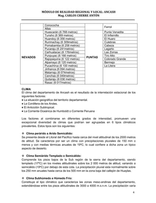 MÓDULO DE REALIDAD REGIONAL Y LOCAL: ANCASH
                        Mag. CARLOS CHERRE ANTÓN


                   Conococha
                                                                    Ferrol
                   Allas
                   Huascarán (6 768 metros)                         Punta Venadita
                   Tunsho (6 369 metros)                            El Infiernillo
                   Huandoy (6 356 metros)                           El Huaro
                   Rurimachay (6 309metros)                         Culebras
                   Pomabamba (6 258 metros)                         Cabeza
                   Pucaraju (6 241metros)                           Lagarto
                   Carhuatacac (6 176metros)                        Las Zorras
                   Punpuyac (6 166 metros)                          Tiro Alto
NEVADOS                                              PUNTAS
                   Rajopaquina (6 122 metros)                       Colorado Grande
                   Alpamayo (6 120 metros)                          Bermejo
                   Pucachirca (6 100 metros)                        La Litera
                   Jirihanca (6 094 metros)
                   Matarraju (6 074metros)
                   Canchas (6 049metros)
                   Quitaraju (6 036 metros)
                   Rasac (6 017metros)

CLIMA:
El clima del departamento de Ancash es el resultado de la interrelación estacional de los
siguientes factores:
♦ La situación geográfica del territorio departamental.
♦ La Cordillera de los Andes.
♦ El Anticiclón Subtropical.
♦ La Corriente Oceánica de Humboldt o Corriente Peruana

Los factores al combinarse en diferentes grados de intensidad, promueven una
excepcional diversidad de climas que podrían ser agrupadas en 6 tipos climáticos
prevalentes. Estos tipos son los siguientes:

 Clima perárido a Arido Semicálido:
Se presenta desde el Litoral del Pacifico hasta cerca del nivel altitudinal de los 2000 metros
de altitud. Se caracteriza por ser un clima con precipitaciones pluviales de 150 mm o
menos y con medias térmicas anuales de 19ºC, lo cual confiere a dicha zona un típico
aspecto de desierto.

 Clima Semiárido Templado o Semicálido:
Comprende los pisos bajos de la Sub región de la sierra del departamento, siendo
templado (17ºC) en los niveles altitudinales sobre los 2 000 metros de altitud, variando a
semicálido (19ºC) por debajo de esta cota. La precipitación pluvial esta normalmente sobre
los 250 mm anuales hasta cerca de los 500 mm en la zona baja del callejón de Huaylas.

 Clima Subhúmedo a Húmedo Frío:
Constituye el tipo climático que caracteriza las zonas meso-andinas del departamento,
extendiéndose entre los pisos altitudinales de 3000 a 4000 m.s.n.m. La precipitación varía

                                                                                           4
 