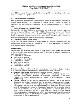 MÓDULO DE REALIDAD REGIONAL Y LOCAL: ANCASH
                        Mag. CARLOS CHERRE ANTÓN


entre 500 mm, para el extremo occidental andino, y 700 mm promedio para las áreas
centro y orientales de departamento.

 Clima Subhúmedo Semicálido:
Este tipo climático corresponde al extremo oriental andino del departamento, bordeando la
cuenca del río Marañón y por debajo de la cota de los 2000 metros de altitud. Se
caracteriza por precipitaciones pluviales de 700 mm y temperaturas de 19ºC a un poco
más.
 Clima Húmedo a muy Húmedo Frígido:
Corresponde este tipo climático a las regiones alto andinas de páramo a puna del
departamento, extendido entre los 4 000 y 5 000 metros sobre el nivel del mar. Presenta
precipitaciones que varían entre cerca de 500 – 600 mm para el lado accidental andino y
cerca de 1000mm correspondientes a las zonas centro orientales alto andinas. Las
temperaturas son frígidas, con medias anuales por debajo de 6 ºC.
 Clima muy Húmedo Gélido (Polar):
Sobre los 5 000 metros de altitud se extiende este tipo climático caracterizado por sus
temperaturas medias anuales por debajo de 1.5 ºC. Zona extremosa, sin uso para
propósitos pecuarios, inclusive lanar.

HIDROGRAFÍA
Se distinguen dos vertientes, la del Pacífico y la del Atlántico En la del Pacífico resalta el
río Santa, el más caudaloso de la costa peruana. El resto de ríos de ésta zona se agrupan
de la siguiente manera:
    Cuenca del río Lacramarca
    Cuenca del río Nepeña
    Cuenca del río Casma-Quillo
    Cuenca del río Culebras
    Cuenca del río Huarmey
    Cuenca del río Fortaleza
    Cuenca del río Pativilca

En la del Atlántico, se hallan ríos de corto recorrido que terminan por entregar sus aguas
al río Marañón, que más adelante formará, junto al Ucayali, el río Amazonas.
     Ríos más importantes: Santa, Huarmey, Casma, Culebras y Nepeña.
     Nevados más importantes: Huascarán (6.768 msnm), Chopicalqui (6.307 msnm),
     Shapraraju (6.112 msnm), Huandoy (6.395 msnm), Rurimachay (6.309 msnm),
     Pucaraju (6.241 msnm), Rajopaquinan (6.122 msnm), Pishqo (5.452 msnm) y Pastoruri
     (5.240 msnm).
     Lagunas: Querococha en Recuay; Pelagatos en Pallasca; Parón en Huaylas;
     Llanganuco en Yungay; Conococha sobre la carretera Pativilca-Huaraz; Purhuay y
     Reparen en Huari. Ádemas cuentan según una leyenda, que vivía un joven llamado El
     Príncipe Poeta que salia todas las noches de esa laguna para buscar a Su Princesa del
     Amor. Él la había perdido por ser un "Museo con Patas", por vivir del pasado, por unos
     celos que le nacieron y ella no lo quiso aceptar y termino su relación, pero el quiere
     volver porque sabe que su princesa lo sigue esperando, porque la quiere y ella lo
     quiere solo que tiene miedo de volver a sufrir y tener otra decepción como lo tuvo en el
     pasado. Pero el querer es más fuerte que el poder y el luchará para poder volver a
     estar con ella ya que nada es imposible.

                                                                                           5
 