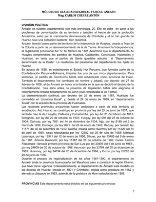 MÓDULO DE REALIDAD REGIONAL Y LOCAL: ANCASH
                        Mag. CARLOS CHERRE ANTÓN


DIVISIÓN POLÍTICA
Ancash es nuestro departamento con más provincias: 20. Ello se debe en parte a los
problemas de comunicación de su territorio y también al hecho de que la población
Ancashina, salvo por el crecimiento desmesurado de Chimbote y el no tan grande de
Huaraz, tuvo una población bastante bien repartida.
Ancash heredó buena parte del territorio de la Intendencia de Huaylas, creada a fines de
la Colonia a partir de un desmembramiento de la de Tarma. Al advenir la Independencia,
el reglamento provisional del 12 de febrero de 1821 determinó que el departamento de
Huaylas comprendiera los partidos de Huaylas, Cajatambo, Conchucos, Huamalíes y
Huánuco, en tanto que el partido de Santa quedaba adscrito al “Departamento
denominado de la Costa”. La residencia del presidente del departamento fue fijada en
Huaraz.
En agosto de 1836, se establecerse el Estado Nor Peruano, que formaba parte de la
Confederación Peruano-Boliviana, Huaylas fue uno de sus cinco departamentos. Para
entonces, el partido de Conchucos había sido rebautizado como provincia de Huari.
También el departamento fue cambiado de nombre y adoptó, por decreto del 27 de
febrero de 1836, el de Áncash en honor a la batalla en la que se decidió el destino de la
Confederación. Tres años antes, la provincia de Cajatambo había sido asignada al
recientemente creado departamento de Junín (que remplazaba al de Tarma).
La desmembración continuó: por decreto del 29 de enero de 1867, Huánuco fue
convertido en “provincia litoral”, y, desde el 24 de enero de 1869, en “departamento
fluvial” con la anexión de la provincia de Huamalies.
Las restantes provincias ancashinas fueron creándose a partir de este territorio ya
establecido. Así, Huaraz se constituyo en provincia por ley del 25 de junio de 1857, que
también creo la de Huaylas; Pallasca y Pomabamba, por ley del 21 de febrero de 1861;
Bolognesi, por ley del 22 de octubre de 1903; Yungay, por ley 006 del 28 de octubre de
1904; Carhuaz, por ley 7951 del 14 de diciembre de 1934; Aija, por ley 8188 del 5 de
marzo de 1936; Corongo, por ley 9821 del 26 de enero de 1943; Recuay, por decreto ley
11171 del 30 de setiembre de 1949; Casma, creada como Huarmey por ley 11326 del 14
de abril de 1950, luego rebautizada por ley 12382 del 25 de julio de 1955; Mariscal
Luzuriaga, por ley 12541 del 12 de enero de 1956; Sihuas, por ley 13485 del 9 de enero
de 1961; Antonio Raimondi, por ley 15187 del 26 de octubre de 1964; Carlos Fermín
Fitzcarrald - llamada primero provincia de San Luis por ley 23609 del 6 de junio de 1983-,
por ley 24609 del 20 de octubre de 1988; Asunción, por ley 23764 del 30 de diciembre de
1983; Huarmey, por ley 24034 del 20 de diciembre de 1984, y Ocros, por ley 25262 del
20 de junio de 1990.
Durante el proceso de regionalización de los años 1987-1990, el departamento de
Ancash (más la provincia huanuqueña del Marañon) paso a constituir la región Chavín,
que tuvo breve vigencia. Eclesiasticamente, el departamento de Áncash está dividido en
las dócesis de Huaraz, creada en 1901 y Chimbote, erigida como prelatura en 1962 y
elevada a obispado en 1983, además de la prelatura de Huari establecida en 1958.


PROVINCIAS Este departamento está dividido en las siguientes provincias:

                                                                                         7
 