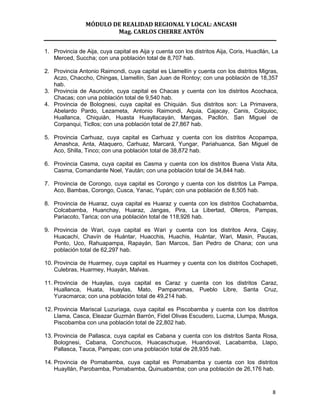 MÓDULO DE REALIDAD REGIONAL Y LOCAL: ANCASH
                        Mag. CARLOS CHERRE ANTÓN


1. Provincia de Aija, cuya capital es Aija y cuenta con los distritos Aija, Coris, Huacllán, La
   Merced, Succha; con una población total de 8,707 hab.

2. Provincia Antonio Raimondi, cuya capital es Llamellín y cuenta con los distritos Migras,
   Aczo, Chaccho, Chingas, Llamellín, San Juan de Rontoy; con una población de 18,357
   hab.
3. Provincia de Asunción, cuya capital es Chacas y cuenta con los distritos Acochaca,
   Chacas; con una población total de 9,540 hab.
4. Provincia de Bolognesi, cuya capital es Chiquián. Sus distritos son: La Primavera,
   Abelardo Pardo, Lezameta, Antonio Raimondi, Aquia, Cajacay, Canis, Colquioc,
   Huallanca, Chiquián, Huasta Huayllacayán, Mangas, Pacllón, San Miguel de
   Corpanqui, Ticllos; con una población total de 27,867 hab.

5. Provincia Carhuaz, cuya capital es Carhuaz y cuenta con los distritos Acopampa,
   Amashca, Anta, Ataquero, Carhuaz, Marcará, Yungar, Pariahuanca, San Miguel de
   Aco, Shilla, Tinco; con una población total de 38,872 hab.

6. Provincia Casma, cuya capital es Casma y cuenta con los distritos Buena Vista Alta,
   Casma, Comandante Noel, Yaután; con una población total de 34,844 hab.

7. Provincia de Corongo, cuya capital es Corongo y cuenta con los distritos La Pampa,
   Aco, Bambas, Corongo, Cusca, Yanac, Yupán; con una población de 8,505 hab.

8. Provincia de Huaraz, cuya capital es Huaraz y cuenta con los distritos Cochabamba,
   Colcabamba, Huanchay, Huaraz, Jangas, Pira, La Libertad, Olleros, Pampas,
   Pariacoto, Tarica; con una población total de 118,926 hab.

9. Provincia de Wari, cuya capital es Wari y cuenta con los distritos Anra, Cajay,
   Huacachi, Chavín de Huántar, Huacchis, Huachis, Huántar, Wari, Masin, Paucas,
   Ponto, Uco, Rahuapampa, Rapayán, San Marcos, San Pedro de Chana; con una
   población total de 62,297 hab.

10. Provincia de Huarmey, cuya capital es Huarmey y cuenta con los distritos Cochapeti,
    Culebras, Huarmey, Huayán, Malvas.

11. Provincia de Huaylas, cuya capital es Caraz y cuenta con los distritos Caraz,
    Huallanca, Huata, Huaylas, Mato, Pamparomas, Pueblo Libre, Santa Cruz,
    Yuracmarca; con una población total de 49,214 hab.

12. Provincia Mariscal Luzuriaga, cuya capital es Piscobamba y cuenta con los distritos
    Llama, Casca, Eleazar Guzmán Barrón, Fidel Olivas Escudero, Lucma, Llumpa, Musga,
    Piscobamba con una población total de 22,802 hab.

13. Provincia de Pallasca, cuya capital es Cabana y cuenta con los distritos Santa Rosa,
    Bolognesi, Cabana, Conchucos, Huacaschuque, Huandoval, Lacabamba, Llapo,
    Pallasca, Tauca, Pampas; con una población total de 28,935 hab.

14. Provincia de Pomabamba, cuya capital es Pomabamba y cuenta con los distritos
    Huayllán, Parobamba, Pomabamba, Quinuabamba; con una población de 26,176 hab.



                                                                                            8
 
