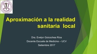 Aproximación a la realidad
sanitaria local
Dra. Evelyn Goicochea Ríos
Docente Escuela de Medicina – UCV
Setiembre 2017
 