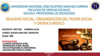 REALIDAD SOCIAL. ORGANIZACIÓN DEL PODER SOCIAL
Y ORDEN JURIDICO
HUACHO-PERU
2017-I
UNIVERSIDAD NACIONAL JOSE FAUSTINO SANCHEZ CARRION
FACULTAD DE CIENCIAS SOCIALES
ESCUELA PROFESIONAL DE SOCIOLOGIA
INTEGRANTES:
-LUCERO ESPINOZAAYDE
-RODRIGUEZ PUMA, MARIA
-YALTA POQUIOMA,FLORESVINDA
-SALINAS BELTRAN,CLAUDIA
DOCENTE: HÉCTOR ROMERO ALVA
Ciclo: VIII
CURSO: SOCIOLOGIA DEL DERECHO
 