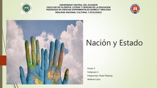 Nación y Estado
Grupo 2
Subgrupo 2.
Integrantes: Paola Pilatasig
Melanie Caiza
UNIVERSIDAD CENTRAL DEL ECUADOR
FACULTAD DE FILOSOFÍA, LETRAS Y CIENCIAS DE LA EDUCACIÓN
PEDAGOGÍA EN CIENCIAS EXPERIMENTALES QUÍMICA Y BIOLOGÍA
REALIDAD NACIONAL CULTURAL Y ECOLÓGICO
 