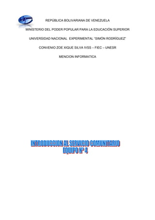 REPÚBLICA BOLIVARIANA DE VENEZUELA

MINISTERIO DEL PODER POPULAR PARA LA EDUCACIÓN SUPERIOR

 UNIVERSIDAD NACIONAL EXPERIMENTAL “SIMÓN RODRÍGUEZ”

       CONVENIO ZOE XIQUE SILVA IVSS – FIEC – UNESR

                  MENCION INFORMATICA
 