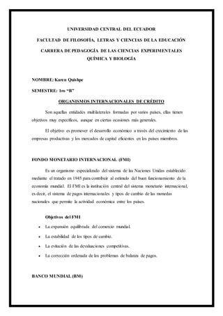 UNIVERSIDAD CENTRAL DEL ECUADOR
FACULTAD DE FILOSOFÍA, LETRAS Y CIENCIAS DE LA EDUCACIÓN
CARRERA DE PEDAGOGÍA DE LAS CIENCIAS EXPERIMENTALES
QUÍMICA Y BIOLOGÍA
NOMBRE: Karen Quishpe
SEMESTRE: 1ro “B”
ORGANISMOS INTERNACIONALES DE CRÉDITO
Son aquellas entidades multilaterales formadas por varios países, ellas tienen
objetivos muy específicos, aunque en ciertas ocasiones más generales.
El objetivo es promover el desarrollo económico a través del crecimiento de las
empresas productivas y los mercados de capital eficientes en los países miembros.
FONDO MONETARIO INTERNACIONAL (FMI)
Es un organismo especializado del sistema de las Naciones Unidas establecido
mediante el tratado en 1945 para contribuir al estímulo del buen funcionamiento de la
economía mundial. El FMI es la institución central del sistema monetario internacional,
es decir, el sistema de pagos internacionales y tipos de cambio de las monedas
nacionales que permite la actividad económica entre los países.
Objetivos del FMI
 La expansión equilibrada del comercio mundial.
 La estabilidad de los tipos de cambio.
 La evitación de las devaluaciones competitivas.
 La corrección ordenada de los problemas de balanza de pagos.
BANCO MUNDIAL (BM)
 