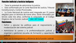 Función Judicial y Justicia Indígena
• Tiene la potestad de administrar la justicia.
• Está conformada por la Corte Nacional de Justicia, Tribunal
Constitucional y Cortes Provinciales.
• La Corte Nacional de Justicia está integrada por 21 jueces
elegidos para un término de nueve años. Serán renovados por
tercios cada tres años, conforme lo estipulado en el Código
Orgánico de la Función Judicial. (Art. 167 Const)
Funciones:
• Definir y ejecutar las políticas para el mejoramiento y
modernización del sistema judicial.
• Administrar la carrera y la profesionalización judicial, y
organizar y gestionar escuelas de formación y capacitación
judicial.
• Velar por la transparencia y eficiencia de la Función Judicial.
 