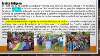 Justica Indígena
El Título VIII de la vigente Constitución Política trata sobre la Función Judicial y en el último
inciso del Art. 191 se dice expresamente: “Las autoridades de los pueblos indígenas ejercerán
funciones de justicia, aplicando normas y procedimientos propios para la solución de conflictos
internos de conformidad con sus costumbres o derecho consuetudinario, siempre que no sean
contrarios a la Constitución y a las leyes. La ley hará compatibles aquellas funciones con las del
sistema judicial nacional.”
La constitución ecuatoriana vigente reconoce varios tipos de justicia a más de la convencional (u
ordinaria), tales como la indígena, la constitucional y la electoral. La Función Judicial solo
administra la justicia ordinaria, consistente en primera instancia, segunda instancia o de
apelación y la casación; estableciéndose que, en cuanto a la justicia indígena impartida por las
autoridades de las comunidades indígenas ancestrales, los procesos de jurisdicción indígena
deben ser respetados por los jueces de justicia ordinaria, declinando su competencia en caso de
avocar conocimiento de ellos. (García, 2009)
 