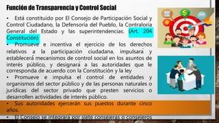 Función de Transparencia y Control Social
• Está constituido por El Consejo de Participación Social y
Control Ciudadano, la Defensoría del Pueblo, la Contraloría
General del Estado y las superintendencias. (Art. 204
Constitución)
• Promueve e incentiva el ejercicio de los derechos
relativos a la participación ciudadana, impulsará y
establecerá́ mecanismos de control social en los asuntos de
interés público, y designará a las autoridades que le
corresponda de acuerdo con la Constitución y la ley
• Promueve e impulsa el control de entidades y
organismos del sector público y de las personas naturales o
jurídicas del sector privado que presten servicios o
desarrollen actividades de interés público.
• Sus autoridades ejercerán sus puestos durante cinco
años.
• El Consejo se integrará por siete consejeras o consejeros
 