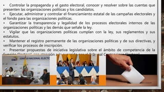 • Controlar la propaganda y el gasto electoral, conocer y resolver sobre las cuentas que
presenten las organizaciones políticas y los candidatos.
• Ejecutar, administrar y controlar el financiamiento estatal de las campañas electorales y
el fondo para las organizaciones políticas.
• Garantizar la transparencia y legalidad de los procesos electorales internos de las
organizaciones políticas y las demás que señale la ley.
• Vigilar que las organizaciones políticas cumplan con la ley, sus reglamentos y sus
estatutos.
• Mantener el registro permanente de las organizaciones políticas y de sus directivas, y
verificar los procesos de inscripción.
• Presentar propuestas de iniciativa legislativa sobre el ámbito de competencia de la
Función Electoral, con atención a lo sugerido por el Tribunal Contencioso Electoral.
 