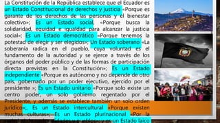 La Constitución de la República establece que el Ecuador es
un Estado Constitucional de derechos y justicia «Porque es
garante de los derechos de las personas y el bienestar
colectivo»; Es un Estado social, «Porque busca la
solidaridad, equidad e igualdad para alcanzar la justicia
social»; Es un Estado democrático «Porque tenemos la
potestad de elegir y ser elegidos»; Un Estado soberano «La
soberanía radica en el pueblo, cuya voluntad es el
fundamento de la autoridad y se ejerce a través de los
órganos del poder público y de las formas de participación
directa previstas en la Constitución»; Es un Estado
independiente «Porque es autónomo y no depende de otro
país, gobernado por un poder ejecutivo, ejercido por el
presidente »; Es un Estado unitario «Porque solo existe un
centro poder, un solo gobierno regentado por el
Presidente, y además se establece también un solo orden
jurídico»;, Es un Estado intercultural «Porque existen
muchas culturas»; Es un Estado plurinacional «Por la
variedad de nacionalidades y pueblos»; y es un Estado laico
 