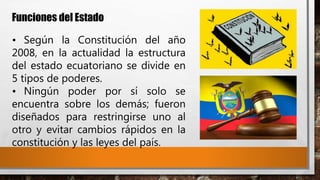 Funciones del Estado
• Según la Constitución del año
2008, en la actualidad la estructura
del estado ecuatoriano se divide en
5 tipos de poderes.
• Ningún poder por sí solo se
encuentra sobre los demás; fueron
diseñados para restringirse uno al
otro y evitar cambios rápidos en la
constitución y las leyes del país.
 
