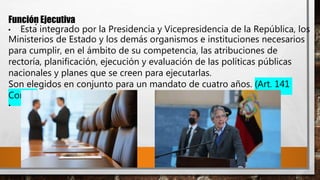 Función Ejecutiva
• Está integrado por la Presidencia y Vicepresidencia de la República, los
Ministerios de Estado y los demás organismos e instituciones necesarios
para cumplir, en el ámbito de su competencia, las atribuciones de
rectoría, planificación, ejecución y evaluación de las políticas públicas
nacionales y planes que se creen para ejecutarlas.
Son elegidos en conjunto para un mandato de cuatro años. (Art. 141
Const)
•
 