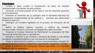 Funciones:
• Cumplir y hacer cumplir la Constitución, las leyes, los tratados
internacionales y las demás normas jurídicas.
• Convocar a consulta popular en los casos y con los requisitos previstos
en la Constitución.
• Presentar al momento de su posesión ante la Asamblea Nacional los
lineamientos fundamentales de las políticas y acciones que desarrollará
durante su ejercicio.
• Participar con iniciativa legislativa en el proceso de formación de las
leyes.
• Definir la política exterior, suscribir y ratificar los tratados
internacionales, nombrar y remover a embajadores y jefes de misión.
• Presentar al Consejo Nacional de Planificación la propuesta del Plan
Nacional de Desarrollo para su aprobación.
• Nombrar y remover a las ministras y ministros de Estado y a las demás
servidoras y servidores públicos cuya nominación le corresponda
• Dirigir la administración pública en forma desconcentrada y expedir los
decretos necesarios para su integración, organización, regulación y control.
• Enviar la proforma del Presupuesto General del Estado a la Asamblea
Nacional, para su aprobación.
• Presentar anualmente a la Asamblea Nacional, el informe sobre el
 