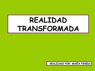REALIDAD
TRANSFORMADA
REALIZADO POR: MARÍA PINEDA
 