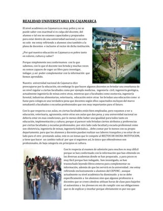 REALIDAD UNIVERSITARIA EN CAJAMARCA
El nivel académico en Cajamarca es muy pobre y no se
puede saber con exactitud si es culpa del docente, del
alumno o tal vez no estamos capacitados y preparados
para estar dentro de una universidad nacional y con esto
no solo me estoy refiriendo a alumnos sino también a la
plana de docentes e inclusive al rector de dicha institución.

¿Por qué nuestra educación en Cajamarca es pobre tanto
en valores, cultura y saber?

Porque simplemente nos conformamos con lo que
sabemos, con lo que el docente nos brinda y muchas veces
no somos capaces de coger un libro para investigar,
indagar, y así poder complementar con la información que
hemos aprendido.

Nuestra universidad nacional de Cajamarca dice
preocuparse por la educación, sin embargo lo que hacen algunos docentes es brindar una enseñanza de
un nivel regular a ciertas facultades como por ejemplo medicina, ingeniería civil, ingeniería geológica,
actualmente ingeniería de minas entre otras, mientras que a facultades como zootecnia, ingeniería
forestal, industrias alimentarias, veterinaria, educación entre otras les brindan una educación como si
fuese para colegio.es una verdadera pena que docentes según ellos capacitados excluyan del marco
estudiantil a facultades o escuelas profesionales que son muy importantes para el futuro.

Con lo que respecta a sus aulas, en ciertas facultades están bien empleadas, pero vayamos a ver a
educación, veterinaria, agronomía, entre otras son aulas que dan pena, y una universidad nacional no
debería estar en esas condiciones, por lo menos debe haber una igualdad para todos tanto en
educación, implementación y cultura; porque al parecer solo brindan ciertos atributos y preferencias
por ciertas facultades y escuelas profesionales; por otro lado cada facultad y escuela profesional como
son obstetricia, ingeniería de minas, ingeniería hidráulica… debe contar por lo menos con su propio
departamento, para que los alumnos y docentes puedan realizar sus labores tranquilos y no estar de un
lado para el otro prestando aulas; este es un temas que le compete al RECTOS DE DICHA INSTITUCION,
y tiene que hacer un cambio radical por que si seguimos así, lo único que obtendremos son
profesionales, de baja categoría sin principios ni cultura.

                                     Con lo respecta al examen de admisión para muchos es muy difícil
                                     porque se han conformado con la información que han obtenido en
                                     las diversas academias donde se han preparado, y para pocos es
                                     muy fácil porque han indagado, han investigado, se han
                                     trasnochado leyendo libros enteros para complementar su
                                     información, además de que les servirá en la universidad ; me estoy
                                     refiriendo exclusivamente a alumnos del CEPUNC ; aunque
                                     actualmente su nivel académico ha disminuido y no se debe
                                     específicamente a los alumnos sino que algunos profesores u
                                     docentes que se creen cátedras utilizan horas de clase para bajarles
                                     el autoestima a los jóvenes en vez de cumplir con sus obligaciones
                                     que es de explicar y enseñar porque obviamente es por eso que
 