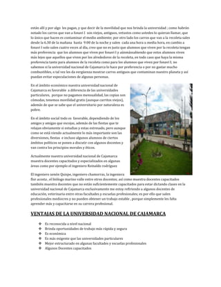 están allí y por algo les pagan, y que decir de la movilidad que nos brinda la universidad ; como habrán
notado los carros que van a fonavi I son viejos, antiguos, vetustos como ustedes lo quieran llamar, que
lo único que hacen es contaminar el medio ambiente; por otro lado los carros que van a la recoleta sales
desde la 6.30 de la mañana hasta 9:00 de la noche y salen cada una hora u media hora, en cambio a
fonavi I solo salen cuatro veces al día, creo que no es justo que alumnos que viven por la recoleta tengan
más preferencia que los alumnos que viven por fonavi I y aúnmássabiendo que estos alumnos viven
más lejos que aquellos que viven por los alrededores de la recoleta, en todo caso que haya la misma
preferencia tanto para alumnos de la recoleta como para los alumnos que viven por fonavi I; no
sabemos si la universidad nacional de Cajamarca lo hace por preferencia o por no gastar mucho
combustibles, o tal vez les da vergüenza mostrar carros antiguos que contaminan nuestro planeta y así
puedan evitar especulaciones de algunas personas.

En el ámbito económico nuestra universidad nacional de
Cajamarca es favorable a diferencia de las universidades
particulares, porque no pagamos mensualidad, las copias son
cómodas, tenemos movilidad gratis (aunque carritos viejos),
además de que se sabe que el universitario por naturaleza es
pobre.

En el ámbito social todo es favorable, dependiendo de los
amigos y amigas que escojas, además de las fiestas que te
relajan obviamente si estudias y estas estresado, pero aunque
como se está viendo actualmente lo más importante son las
diversiones, fiestas e incluso algunos alumnos de ciertos
ámbitos políticos se ponen a discutir con algunos docentes y
van contra los principios morales y éticos.

Actualmente nuestra universidad nacional de Cajamarca
muestra docentes capacitados y especializados en algunas
áreas como por ejemplo el ingeniero Reinaldo rodríguez

El ingeniero xenón Quispe, ingeniero chamorras, la ingeniera
flor acosta , el biólogo marino valle entre otros docentes; así como muestra docentes capacitados
también muestra docentes que no están suficientemente capacitados para estar dictando clases en la
universidad nacional de Cajamarca exclusivamente me estoy refiriendo a algunos docentes de
educación, veterinaria entre otras facultades y escuelas profesionales; es por ello que salen
profesionales mediocres y no pueden obtener un trabajo estable , porque simplemente les falta
aprender más y capacitarse en su carrera profesional.

VENTAJAS DE LA UNIVERSIDAD NACIONAL DE CAJAMARCA
        Es reconocida a nivel nacional
        Brinda oportunidades de trabajo más rápida y segura
        Es económica
        Es más exigente que las universidades particulares
        Mejor estructurado en algunas facultades y escuelas profesionales
        Algunos Docentes capacitados
 