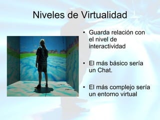 Niveles de Virtualidad Guarda relación con el nivel de interactividad El más básico sería un Chat. El más complejo sería un entorno virtual 