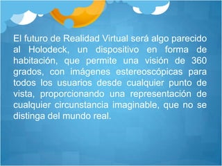 El futuro de Realidad Virtual será algo parecido al Holodeck, un dispositivo en forma de habitación, que permite una visión de 360 grados, con imágenes estereoscópicas para todos los usuarios desde cualquier punto de vista, proporcionando una representación de cualquier circunstancia imaginable, que no se distinga del mundo real.