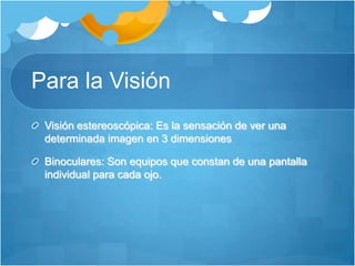 Para la VisiónVisión estereoscópica: Es la sensación de ver una determinada imagen en 3 dimensiones Binoculares: Son equipos que constan de una pantalla individual para cada ojo.