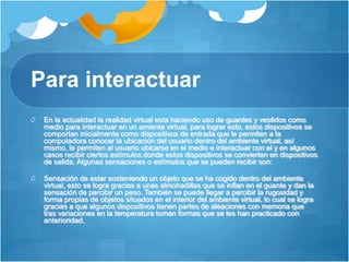Para interactuarEn la actualidad la realidad virtual esta haciendo uso de guantes y vestidos como medio para interactuar en un amiente virtual, para lograr esto, estos dispositivos se comportan inicialmente como dispositivos de entrada que le permiten a la computadora conocer la ubicación del usuario dentro del ambiente virtual, así mismo, le permiten al usuario ubicarse en el medio e interactuar con el y en algunos casos recibir ciertos estímulos donde estos dispositivos se convierten en dispositivos de salida. Algunas sensaciones o estímulos que se pueden recibir son:Sensación de estar sosteniendo un objeto que se ha cogido dentro del ambiente virtual, esto se logra gracias a unas almohadillas que se inflan en el guante y dan la sensación de percibir un peso. También se puede llegar a percibir la rugosidad y forma propias de objetos situados en el interior del ambiente virtual, lo cual se logra gracias a que algunos dispositivos tienen partes de aleaciones con memoria que tras variaciones en la temperatura toman formas que se les han practicado con anterioridad.