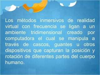 Los métodos inmersivos de realidad virtual con frecuencia se ligan a un ambiente tridimensional creado por computadora el cual se manipula a través de cascos, guantes u otros dispositivos que capturan la posición y rotación de diferentes partes del cuerpo humano. 