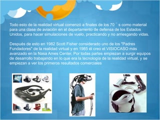 Todo esto de la realidad virtual comenzó a finales de los 70´s como material para una clase de aviación en el departamento de defensa de los Estados Unidos, para hacer simulaciones de vuelo, practicando y no arriesgando vidas.Después de esto en 1982 Scott Fisher considerado uno de los "Padres Fundadores" de la realidad virtual y en 1985 él creo el VISIOCASO más avanzado en la Nasa Ames Center, Por todas partes empiezan a surgir equipos de desarrollo trabajando en lo que era la tecnología de la realidad virtual, y se empiezan a ver los primeros resultados comerciales
